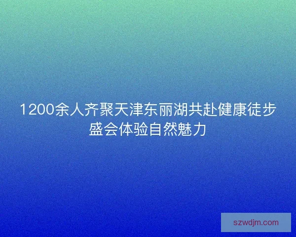 1200余人齐聚天津东丽湖共赴健康徒步盛会体验自然魅力