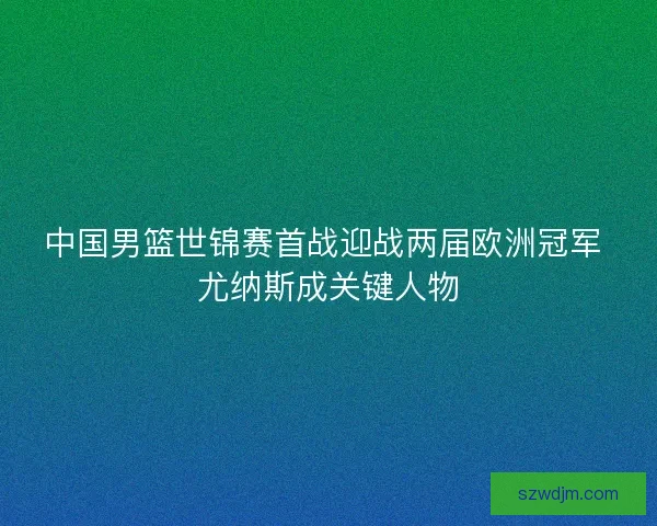 中国男篮世锦赛首战迎战两届欧洲冠军 尤纳斯成关键人物