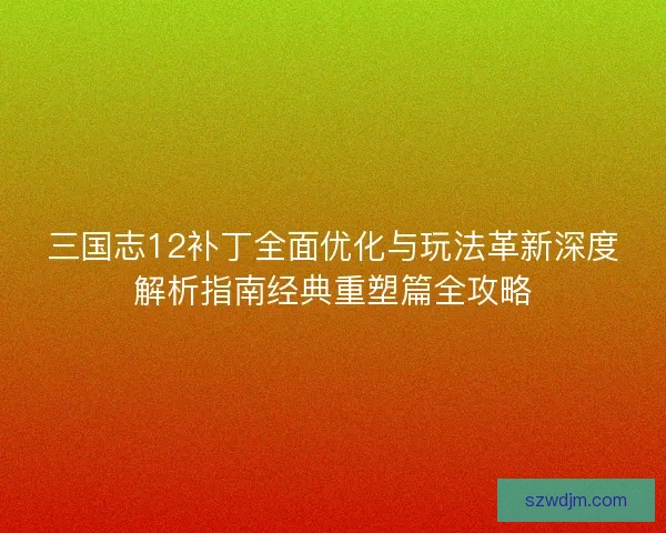 三国志12补丁全面优化与玩法革新深度解析指南经典重塑篇全攻略