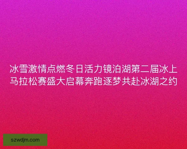 冰雪激情点燃冬日活力镜泊湖第二届冰上马拉松赛盛大启幕奔跑逐梦共赴冰湖之约