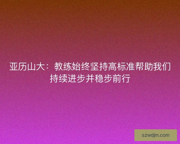 亚历山大：教练始终坚持高标准帮助我们持续进步并稳步前行