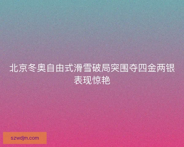 北京冬奥自由式滑雪破局突围夺四金两银表现惊艳