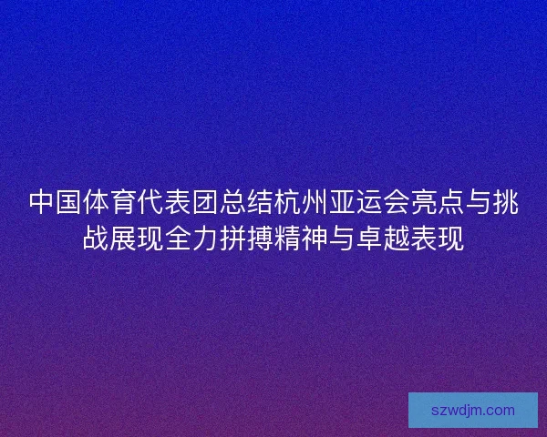 中国体育代表团总结杭州亚运会亮点与挑战展现全力拼搏精神与卓越表现